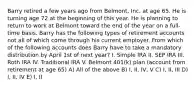 Barry retired a few years ago from Belmont, Inc. at age 65. He is turning age 72 at the beginning of this year. He is planning to return to work at Belmont toward the end of the year on a full-time basis. Barry has the following types of retirement accounts not all of which come through his current employer. From which of the following accounts does Barry have to take a mandatory distribution by April 1st of next year? I. Simple IRA II. SEP IRA III. Roth IRA IV. Traditional IRA V. Belmont 401(k) plan (account from retirement at age 65) A) All of the above B) I, II, IV, V C) I, II, III D) I, II, IV E) I, II