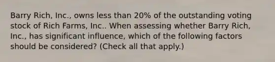 Barry Rich, Inc., owns less than 20% of the outstanding voting stock of Rich Farms, Inc.. When assessing whether Barry Rich, Inc., has significant influence, which of the following factors should be considered? (Check all that apply.)