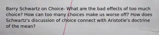 Barry Schwartz on Choice- What are the bad effects of too much choice? How can too many choices make us worse off? How does Schwartz's discussion of choice connect with Aristotle's doctrine of the mean?