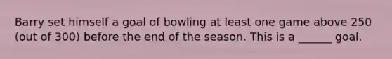 Barry set himself a goal of bowling at least one game above 250 (out of 300) before the end of the season. This is a ______ goal.