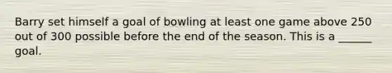 Barry set himself a goal of bowling at least one game above 250 out of 300 possible before the end of the season. This is a ______ goal.