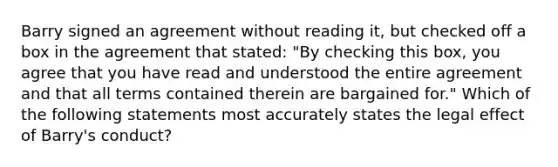 Barry signed an agreement without reading it, but checked off a box in the agreement that stated: "By checking this box, you agree that you have read and understood the entire agreement and that all terms contained therein are bargained for." Which of the following statements most accurately states the legal effect of Barry's conduct?