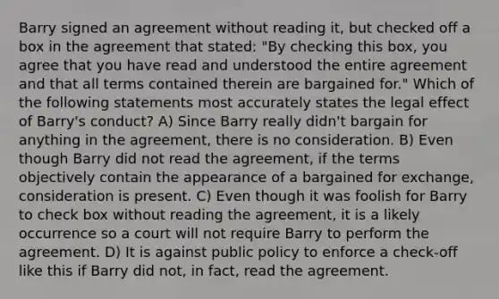 Barry signed an agreement without reading it, but checked off a box in the agreement that stated: "By checking this box, you agree that you have read and understood the entire agreement and that all terms contained therein are bargained for." Which of the following statements most accurately states the legal effect of Barry's conduct? A) Since Barry really didn't bargain for anything in the agreement, there is no consideration. B) Even though Barry did not read the agreement, if the terms objectively contain the appearance of a bargained for exchange, consideration is present. C) Even though it was foolish for Barry to check box without reading the agreement, it is a likely occurrence so a court will not require Barry to perform the agreement. D) It is against public policy to enforce a check-off like this if Barry did not, in fact, read the agreement.