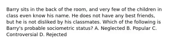 Barry sits in the back of the room, and very few of the children in class even know his name. He does not have any best friends, but he is not disliked by his classmates. Which of the following is Barry's probable sociometric status? A. Neglected B. Popular C. Controversial D. Rejected