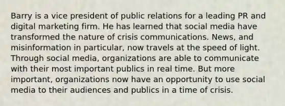 Barry is a vice president of public relations for a leading PR and digital marketing firm. He has learned that social media have transformed the nature of crisis communications. News, and misinformation in particular, now travels at the speed of light. Through social media, organizations are able to communicate with their most important publics in real time. But more important, organizations now have an opportunity to use social media to their audiences and publics in a time of crisis.