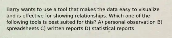 Barry wants to use a tool that makes the data easy to visualize and is effective for showing relationships. Which one of the following tools is best suited for this? A) personal observation B) spreadsheets C) written reports D) statistical reports