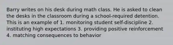 Barry writes on his desk during math class. He is asked to clean the desks in the classroom during a school-required detention. This is an example of 1. monitoring student self-discipline 2. instituting high expectations 3. providing positive reinforcement 4. matching consequences to behavior