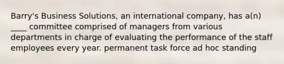 Barry's Business Solutions, an international company, has a(n) ____ committee comprised of managers from various departments in charge of evaluating the performance of the staff employees every year. permanent task force ad hoc standing