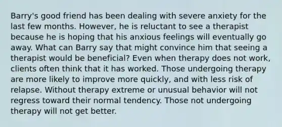 Barry's good friend has been dealing with severe anxiety for the last few months. However, he is reluctant to see a therapist because he is hoping that his anxious feelings will eventually go away. What can Barry say that might convince him that seeing a therapist would be beneficial? Even when therapy does not work, clients often think that it has worked. Those undergoing therapy are more likely to improve more quickly, and with less risk of relapse. Without therapy extreme or unusual behavior will not regress toward their normal tendency. Those not undergoing therapy will not get better.