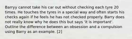 Barryy cannot take his car out without checking each tyre 20 times. He touches the tyres in a special way and often starts his checks again if he feels he has not checked properly. Barry does not really know why he does this but says 'it is important'. Outline the difference between an obsession and a compulsion using Barry as an example. [2]