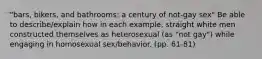 "bars, bikers, and bathrooms: a century of not-gay sex" Be able to describe/explain how in each example, straight white men constructed themselves as heterosexual (as "not gay") while engaging in homosexual sex/behavior. (pp. 61-81)