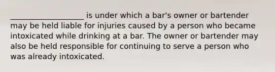 ___________________ is under which a bar's owner or bartender may be held liable for injuries caused by a person who became intoxicated while drinking at a bar. The owner or bartender may also be held responsible for continuing to serve a person who was already intoxicated.