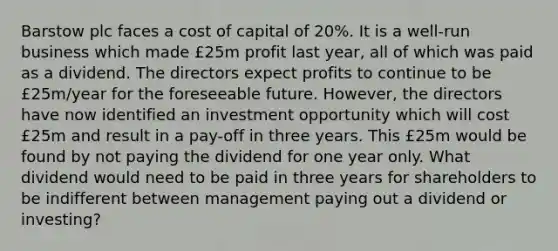 Barstow plc faces a cost of capital of 20%. It is a well-run business which made £25m profit last year, all of which was paid as a dividend. The directors expect profits to continue to be £25m/year for the foreseeable future. However, the directors have now identified an investment opportunity which will cost £25m and result in a pay-off in three years. This £25m would be found by not paying the dividend for one year only. What dividend would need to be paid in three years for shareholders to be indifferent between management paying out a dividend or investing?