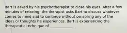 Bart is asked by his psychotherapist to close his eyes. After a few minutes of relaxing, the therapist asks Bart to discuss whatever comes to mind and to continue without censoring any of the ideas or thoughts he experiences. Bart is experiencing the therapeutic technique of _____________.