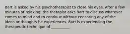 Bart is asked by his psychotherapist to close his eyes. After a few minutes of relaxing, the therapist asks Bart to discuss whatever comes to mind and to continue without censoring any of the ideas or thoughts he experiences. Bart is experiencing the therapeutic technique of __________.