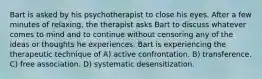 Bart is asked by his psychotherapist to close his eyes. After a few minutes of relaxing, the therapist asks Bart to discuss whatever comes to mind and to continue without censoring any of the ideas or thoughts he experiences. Bart is experiencing the therapeutic technique of A) active confrontation. B) transference. C) free association. D) systematic desensitization.