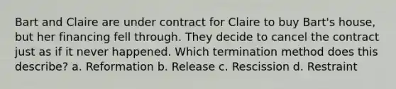 Bart and Claire are under contract for Claire to buy Bart's house, but her financing fell through. They decide to cancel the contract just as if it never happened. Which termination method does this describe? a. Reformation b. Release c. Rescission d. Restraint