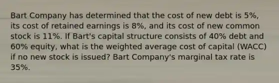 Bart Company has determined that the cost of new debt is 5%, its cost of retained earnings is 8%, and its cost of new common stock is 11%. If Bart's capital structure consists of 40% debt and 60% equity, what is the weighted average cost of capital (WACC) if no new stock is issued? Bart Company's marginal tax rate is 35%.