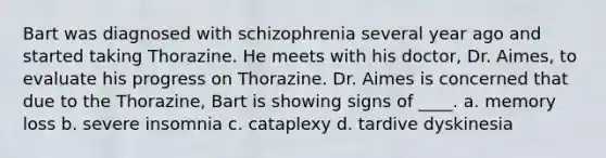 Bart was diagnosed with schizophrenia several year ago and started taking Thorazine. He meets with his doctor, Dr. Aimes, to evaluate his progress on Thorazine. Dr. Aimes is concerned that due to the Thorazine, Bart is showing signs of ____. a. memory loss b. severe insomnia c. cataplexy d. tardive dyskinesia