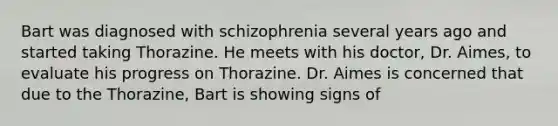 Bart was diagnosed with schizophrenia several years ago and started taking Thorazine. He meets with his doctor, Dr. Aimes, to evaluate his progress on Thorazine. Dr. Aimes is concerned that due to the Thorazine, Bart is showing signs of