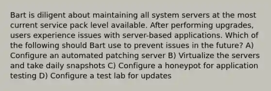 Bart is diligent about maintaining all system servers at the most current service pack level available. After performing upgrades, users experience issues with server-based applications. Which of the following should Bart use to prevent issues in the future? A) Configure an automated patching server B) Virtualize the servers and take daily snapshots C) Configure a honeypot for application testing D) Configure a test lab for updates