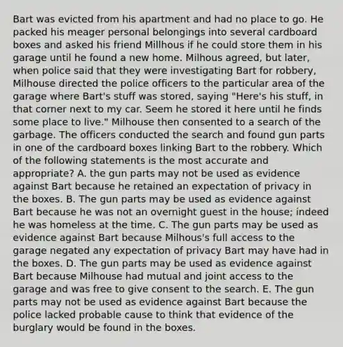 Bart was evicted from his apartment and had no place to go. He packed his meager personal belongings into several cardboard boxes and asked his friend Millhous if he could store them in his garage until he found a new home. Milhous agreed, but later, when police said that they were investigating Bart for robbery, Milhouse directed the police officers to the particular area of the garage where Bart's stuff was stored, saying "Here's his stuff, in that corner next to my car. Seem he stored it here until he finds some place to live." Milhouse then consented to a search of the garbage. The officers conducted the search and found gun parts in one of the cardboard boxes linking Bart to the robbery. Which of the following statements is the most accurate and appropriate? A. the gun parts may not be used as evidence against Bart because he retained an expectation of privacy in the boxes. B. The gun parts may be used as evidence against Bart because he was not an overnight guest in the house; indeed he was homeless at the time. C. The gun parts may be used as evidence against Bart because Milhous's full access to the garage negated any expectation of privacy Bart may have had in the boxes. D. The gun parts may be used as evidence against Bart because Milhouse had mutual and joint access to the garage and was free to give consent to the search. E. The gun parts may not be used as evidence against Bart because the police lacked probable cause to think that evidence of the burglary would be found in the boxes.