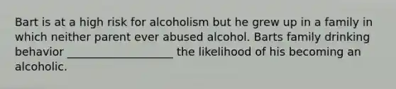 Bart is at a high risk for alcoholism but he grew up in a family in which neither parent ever abused alcohol. Barts family drinking behavior ___________________ the likelihood of his becoming an alcoholic.