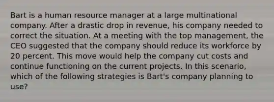 Bart is a human resource manager at a large multinational company. After a drastic drop in revenue, his company needed to correct the situation. At a meeting with the top management, the CEO suggested that the company should reduce its workforce by 20 percent. This move would help the company cut costs and continue functioning on the current projects. In this scenario, which of the following strategies is Bart's company planning to use?