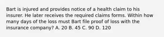 Bart is injured and provides notice of a health claim to his insurer. He later receives the required claims forms. Within how many days of the loss must Bart file proof of loss with the insurance company? A. 20 B. 45 C. 90 D. 120