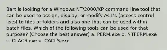 Bart is looking for a Windows NT/2000/XP command-line tool that can be used to assign, display, or modify ACL's (access control lists) to files or folders and also one that can be used within batch files. Which of the following tools can be used for that purpose? (Choose the best answer) a. PERM.exe b. NTPERM.exe c. CLACS.exe d. CACLS.exe