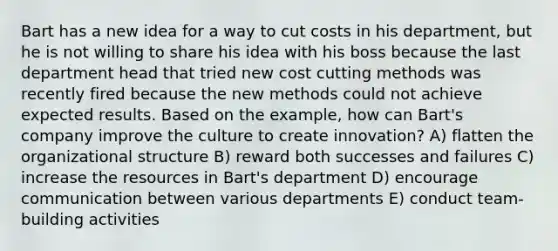 Bart has a new idea for a way to cut costs in his department, but he is not willing to share his idea with his boss because the last department head that tried new cost cutting methods was recently fired because the new methods could not achieve expected results. Based on the example, how can Bart's company improve the culture to create innovation? A) flatten the organizational structure B) reward both successes and failures C) increase the resources in Bart's department D) encourage communication between various departments E) conduct team-building activities