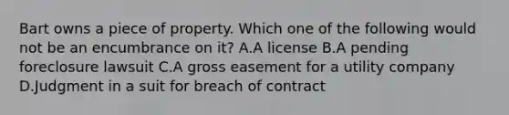 Bart owns a piece of property. Which one of the following would not be an encumbrance on it? A.A license B.A pending foreclosure lawsuit C.A gross easement for a utility company D.Judgment in a suit for breach of contract