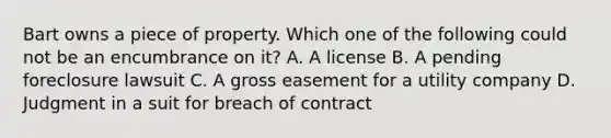 Bart owns a piece of property. Which one of the following could not be an encumbrance on it? A. A license B. A pending foreclosure lawsuit C. A gross easement for a utility company D. Judgment in a suit for breach of contract