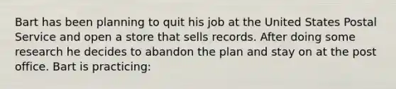 Bart has been planning to quit his job at the United States Postal Service and open a store that sells records. After doing some research he decides to abandon the plan and stay on at the post office. Bart is practicing: