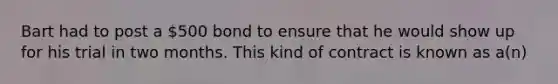 Bart had to post a 500 bond to ensure that he would show up for his trial in two months. This kind of contract is known as a(n)