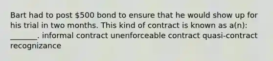 Bart had to post 500 bond to ensure that he would show up for his trial in two months. This kind of contract is known as a(n): _______. informal contract unenforceable contract quasi-contract recognizance