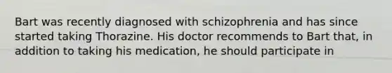 Bart was recently diagnosed with schizophrenia and has since started taking Thorazine. His doctor recommends to Bart that, in addition to taking his medication, he should participate in