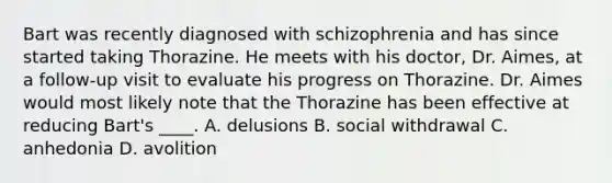 Bart was recently diagnosed with schizophrenia and has since started taking Thorazine. He meets with his doctor, Dr. Aimes, at a follow-up visit to evaluate his progress on Thorazine. Dr. Aimes would most likely note that the Thorazine has been effective at reducing Bart's ____. A. delusions B. social withdrawal C. anhedonia D. avolition