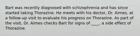 Bart was recently diagnosed with schizophrenia and has since started taking Thorazine. He meets with his doctor, Dr. Aimes, at a follow-up visit to evaluate his progress on Thorazine. As part of the visit, Dr. Aimes checks Bart for signs of ____, a side effect of Thorazine.