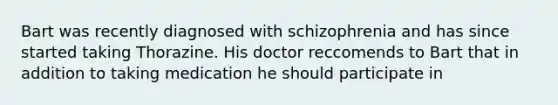 Bart was recently diagnosed with schizophrenia and has since started taking Thorazine. His doctor reccomends to Bart that in addition to taking medication he should participate in