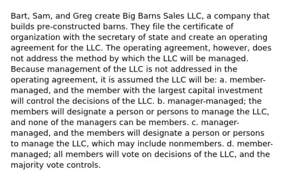 Bart, Sam, and Greg create Big Barns Sales LLC, a company that builds pre-constructed barns. They file the certificate of organization with the secretary of state and create an operating agreement for the LLC. The operating agreement, however, does not address the method by which the LLC will be managed. Because management of the LLC is not addressed in the operating agreement, it is assumed the LLC will be: a. member-managed, and the member with the largest capital investment will control the decisions of the LLC. b. manager-managed; the members will designate a person or persons to manage the LLC, and none of the managers can be members. c. manager-managed, and the members will designate a person or persons to manage the LLC, which may include nonmembers. d. member-managed; all members will vote on decisions of the LLC, and the majority vote controls.