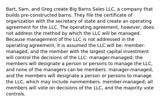 Bart, Sam, and Greg create Big Barns Sales LLC, a company that builds pre-constructed barns. They file the certificate of organization with the secretary of state and create an operating agreement for the LLC. The operating agreement, however, does not address the method by which the LLC will be managed. Because management of the LLC is not addressed in the operating agreement, it is assumed the LLC will be: member-managed, and the member with the largest capital investment will control the decisions of the LLC. manager-managed; the members will designate a person or persons to manage the LLC, and none of the managers can be members. manager-managed, and the members will designate a person or persons to manage the LLC, which may include nonmembers. member-managed; all members will vote on decisions of the LLC, and the majority vote controls.