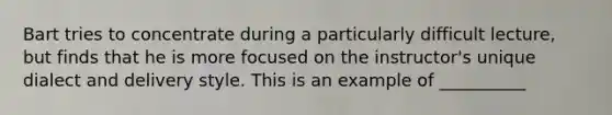 Bart tries to concentrate during a particularly difficult lecture, but finds that he is more focused on the instructor's unique dialect and delivery style. This is an example of __________