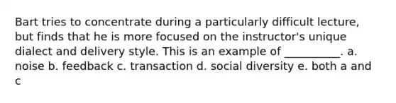 Bart tries to concentrate during a particularly difficult lecture, but finds that he is more focused on the instructor's unique dialect and delivery style. This is an example of __________. a. noise b. feedback c. transaction d. social diversity e. both a and c