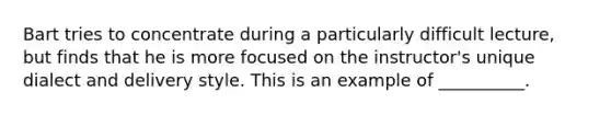 Bart tries to concentrate during a particularly difficult lecture, but finds that he is more focused on the instructor's unique dialect and delivery style. This is an example of __________.