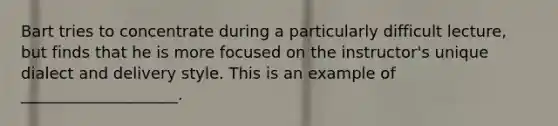 Bart tries to concentrate during a particularly difficult lecture, but finds that he is more focused on the instructor's unique dialect and delivery style. This is an example of ____________________.