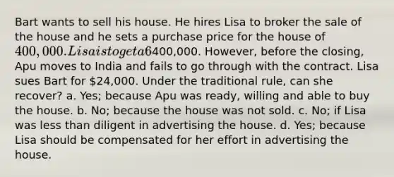 Bart wants to sell his house. He hires Lisa to broker the sale of the house and he sets a purchase price for the house of 400,000. Lisa is to get a 6% commission. Lisa puts advertisements in the newspaper and uses other avenues to find a buyer. Eventually, Lisa puts Bart in contact with Apu, who contracts to buy Bart's house for400,000. However, before the closing, Apu moves to India and fails to go through with the contract. Lisa sues Bart for 24,000. Under the traditional rule, can she recover? a. Yes; because Apu was ready, willing and able to buy the house. b. No; because the house was not sold. c. No; if Lisa was less than diligent in advertising the house. d. Yes; because Lisa should be compensated for her effort in advertising the house.