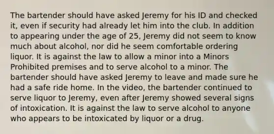 The bartender should have asked Jeremy for his ID and checked it, even if security had already let him into the club. In addition to appearing under the age of 25, Jeremy did not seem to know much about alcohol, nor did he seem comfortable ordering liquor. It is against the law to allow a minor into a Minors Prohibited premises and to serve alcohol to a minor. The bartender should have asked Jeremy to leave and made sure he had a safe ride home. In the video, the bartender continued to serve liquor to Jeremy, even after Jeremy showed several signs of intoxication. It is against the law to serve alcohol to anyone who appears to be intoxicated by liquor or a drug.