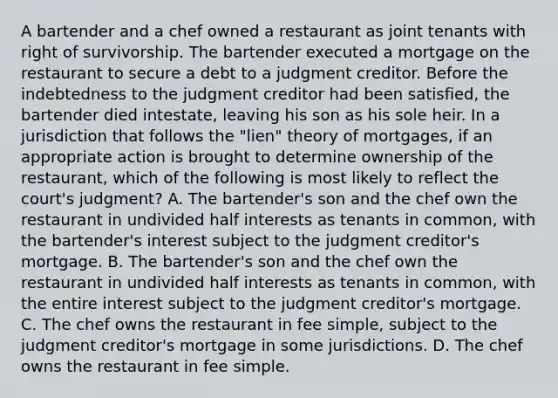 A bartender and a chef owned a restaurant as joint tenants with right of survivorship. The bartender executed a mortgage on the restaurant to secure a debt to a judgment creditor. Before the indebtedness to the judgment creditor had been satisfied, the bartender died intestate, leaving his son as his sole heir. In a jurisdiction that follows the "lien" theory of mortgages, if an appropriate action is brought to determine ownership of the restaurant, which of the following is most likely to reflect the court's judgment? A. The bartender's son and the chef own the restaurant in undivided half interests as tenants in common, with the bartender's interest subject to the judgment creditor's mortgage. B. The bartender's son and the chef own the restaurant in undivided half interests as tenants in common, with the entire interest subject to the judgment creditor's mortgage. C. The chef owns the restaurant in fee simple, subject to the judgment creditor's mortgage in some jurisdictions. D. The chef owns the restaurant in fee simple.