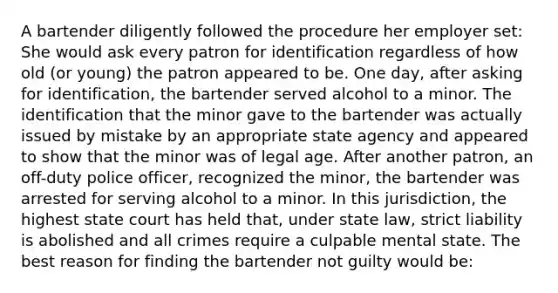 A bartender diligently followed the procedure her employer set: She would ask every patron for identification regardless of how old (or young) the patron appeared to be. One day, after asking for identification, the bartender served alcohol to a minor. The identification that the minor gave to the bartender was actually issued by mistake by an appropriate state agency and appeared to show that the minor was of legal age. After another patron, an off-duty police officer, recognized the minor, the bartender was arrested for serving alcohol to a minor. In this jurisdiction, the highest state court has held that, under state law, strict liability is abolished and all crimes require a culpable mental state. The best reason for finding the bartender not guilty would be: